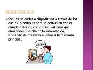  Son las unidades o dispositivos a través de los
cuales la computadora se comunica con el
mundo exterior, como a los sistemas que
almacenan o archivan la información,
sirviendo de memoria auxiliar a la memoria
principal.
 