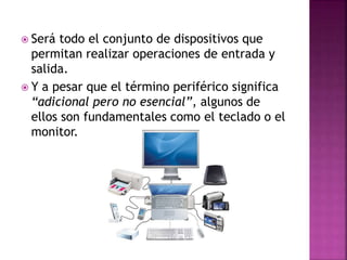  Será todo el conjunto de dispositivos que
permitan realizar operaciones de entrada y
salida.
 Y a pesar que el término periférico significa
“adicional pero no esencial”, algunos de
ellos son fundamentales como el teclado o el
monitor.
 