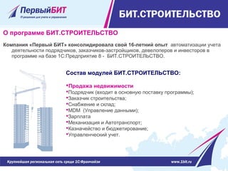 О программе БИТ.СТРОИТЕЛЬСТВО
Компания «Первый БИТ» консолидировала свой 16-летний опыт  автоматизации учета 
деятельности подрядчиков, заказчиков-застройщиков, девелоперов и инвесторов в 
программе на базе 1С:Предприятие 8 -  БИТ.СТРОИТЕЛЬСТВО.
Состав модулей БИТ.СТРОИТЕЛЬСТВО:
Продажа недвижимости
Подрядчик (входит в основную поставку программы);
Заказчик строительства;
Снабжение и склад;
MDM  (Управление данными);
Зарплата
Механизация и Автотранспорт;
Казначейство и бюджетирование;
Управленческий учет.
 