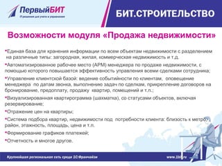 Единая база для хранения информации по всем объектам недвижимости с разделением 
 на различные типы: загородная, жилая, коммерческая недвижимость и т.д.
Автоматизированное рабочее место (АРМ) менеджера по продаже недвижимости, с 
помощью которого повышается эффективность управления всеми сделками сотрудника;
Управление клиентской базой: ведение событийности по клиентам,  оповещение 
менеджера  по датам звонка, выполнению задач по сделкам, прикрепление договоров на 
бронирование, предоплату, продажу  квартир, помещений и т.п.;
Визуализированная квартирограмма (шахматка), со статусами объектов, включая 
резервирование;
Отражение цен на квартиры;
Система подбора квартир, недвижимости под  потребности клиента: близость к метро, 
район, этажность, площадь, цена и т.п.
Формирование графиков платежей;
Отчетность и многое другое.
Возможности модуля «Продажа недвижимости»
 