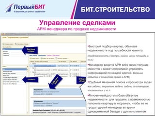 Управление сделками
АРМ менеджера по продаже недвижимости
Быстрый подбор квартир, объектов
недвижимости под потребности клиента:
(приближенность к метро, район, цена, площадь и
т.п.)
Менеджер видит в АРМ всех своих текущих
клиентов и может оперативно управлять
информацией по каждой сделке. Ведение
событий с клиентом прямо в АРМ;
Удобный механизм поиска и просмотра задач:
все задачи, закрытые задачи, задачи со статусом
«позвонить» и т.п.
Мгновенный доступ к базе объектов
недвижимости для продажи, с возможностью
положить квартиру в «корзину», чтобы ее не
продал другой менеджер во время
одновременной беседы с другим клиентом
 