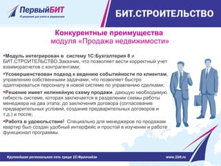Модуль интегрирован в систему 1С:Бухгалтерия 8 и
БИТ.СТРОИТЕЛЬСТВО.Заказчик, что позволяет вести корректный учет
взаиморасчетов с контрагентами;
Усовершенствован подход к ведению событийности по клиентам,
управлению собственными задачами, что позволяет быстро
адаптироваться персоналу в новой системе по управлению сделками;
Решение имеет нелинейную схему продажи, дающую необходимую
гибкость системе, которая заключается в разделении схемы работы
менеджера на два этапа: до заключения договора (согласование
предварительных условий, создание предварительных договоров и
т.д.) и после;
Работа в удовольствие! Специально для менеджеров по продажам
квартир был создан удобный интерфейс и простой в изучении и работе
функционал программы.
Конкурентные преимущества
модуля «Продажа недвижимости»
 