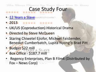Case Study Four
• 12 Years a Slave
• 2013
• UK/US (Coproduction) Historical Drama
• Directed by Steve McQueen
• Staring Chiwetel Ejiofor, Michael Faisbender,
Benedict Cumberbatch, Lupita Nyong’o Brad Pitt
• Budget $22 mill
• Box Office - $187.7 mill
• Regency Enterprises, Plan B Film4 (Distributed by
Fox – News Corp)
 