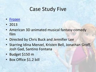 Case Study Five
• Frozen
• 2013
• American 3D animated musical fantasy-comedy
film
• Directed by Chris Buck and Jennifier Lee
• Starring Idina Menzel, Kristen Bell, Jonathan Groff,
Josh Gad, Santino Fontana
• Budget $150 m
• Box Office $1.2 bill
 