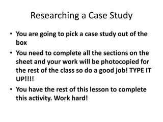 Researching a Case Study
• You are going to pick a case study out of the
box
• You need to complete all the sections on the
sheet and your work will be photocopied for
the rest of the class so do a good job! TYPE IT
UP!!!!
• You have the rest of this lesson to complete
this activity. Work hard!
 