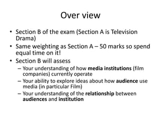 Over view
• Section B of the exam (Section A is Television
Drama)
• Same weighting as Section A – 50 marks so spend
equal time on it!
• Section B will assess
– Your understanding of how media institutions (film
companies) currently operate
– Your ability to explore ideas about how audience use
media (in particular Film)
– Your understanding of the relationship between
audiences and institution
 