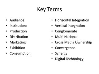 Key Terms
• Audience
• Institutions
• Production
• Distribution
• Marketing
• Exhibition
• Consumption
• Horizontal Integration
• Vertical Integration
• Conglomerate
• Multi National
• Cross Media Ownership
• Convergence
• Synergy
• Digital Technology
 