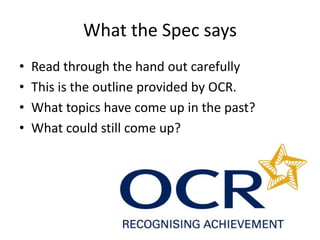 What the Spec says
• Read through the hand out carefully
• This is the outline provided by OCR.
• What topics have come up in the past?
• What could still come up?
 