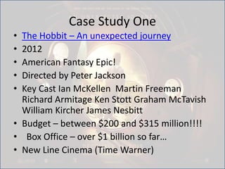 Case Study One
• The Hobbit – An unexpected journey
• 2012
• American Fantasy Epic!
• Directed by Peter Jackson
• Key Cast Ian McKellen Martin Freeman
Richard Armitage Ken Stott Graham McTavish
William Kircher James Nesbitt
• Budget – between $200 and $315 million!!!!
• Box Office – over $1 billion so far…
• New Line Cinema (Time Warner)
 