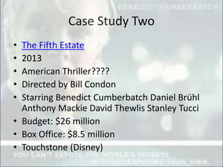 Case Study Two
• The Fifth Estate
• 2013
• American Thriller????
• Directed by Bill Condon
• Starring Benedict Cumberbatch Daniel Brühl
Anthony Mackie David Thewlis Stanley Tucci
• Budget: $26 million
• Box Office: $8.5 million
• Touchstone (Disney)
 