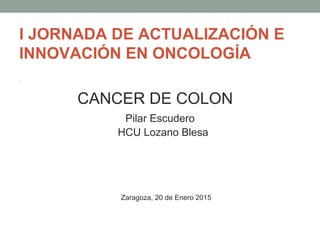 I JORNADA DE ACTUALIZACIÓN E
INNOVACIÓN EN ONCOLOGÍA
•
CANCER DE COLON
Pilar Escudero
HCU Lozano Blesa
Zaragoza, 20 de Enero 2015
 