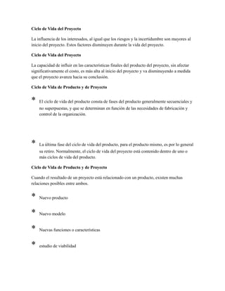 Ciclo de Vida del Proyecto
La influencia de los interesados, al igual que los riesgos y la incertidumbre son mayores al
inicio del proyecto. Estos factores disminuyen durante la vida del proyecto.
Ciclo de Vida del Proyecto
La capacidad de influir en las características finales del producto del proyecto, sin afectar
significativamente el costo, es más alta al inicio del proyecto y va disminuyendo a medida
que el proyecto avanza hacia su conclusión.
Ciclo de Vida de Producto y de Proyecto
* El ciclo de vida del producto consta de fases del producto generalmente secuenciales y
no superpuestas, y que se determinan en función de las necesidades de fabricación y
control de la organización.
* La última fase del ciclo de vida del producto, para el producto mismo, es por lo general
su retiro. Normalmente, el ciclo de vida del proyecto está contenido dentro de uno o
más ciclos de vida del producto.
Ciclo de Vida de Producto y de Proyecto
Cuando el resultado de un proyecto está relacionado con un producto, existen muchas
relaciones posibles entre ambos.
* Nuevo producto
* Nuevo modelo
* Nuevas funciones o características
* estudio de viabilidad
 
