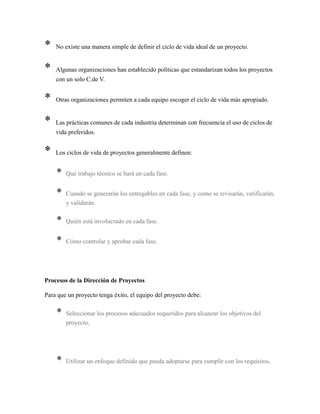 * No existe una manera simple de definir el ciclo de vida ideal de un proyecto.
* Algunas organizaciones han establecido políticas que estandarizan todos los proyectos
con un solo C.de V.
* Otras organizaciones permiten a cada equipo escoger el ciclo de vida más apropiado.
* Las prácticas comunes de cada industria determinan con frecuencia el uso de ciclos de
vida preferidos.
* Los ciclos de vida de proyectos generalmente definen:
* Qué trabajo técnico se hará en cada fase.
* Cuando se generarán los entregables en cada fase, y como se revisarán, verificarán,
y validarán.
* Quién está involucrado en cada fase.
* Cómo controlar y aprobar cada fase.
Procesos de la Dirección de Proyectos
Para que un proyecto tenga éxito, el equipo del proyecto debe:
* Seleccionar los procesos adecuados requeridos para alcanzar los objetivos del
proyecto,
* Utilizar un enfoque definido que pueda adoptarse para cumplir con los requisitos,
 