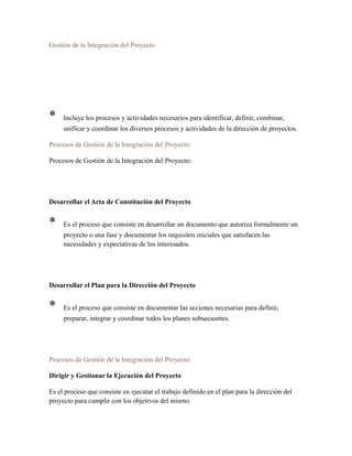 Gestión de la Integración del Proyecto
* Incluye los procesos y actividades necesarios para identificar, definir, combinar,
unificar y coordinar los diversos procesos y actividades de la dirección de proyectos.
Procesos de Gestión de la Integración del Proyecto:
Procesos de Gestión de la Integración del Proyecto:
Desarrollar el Acta de Constitución del Proyecto
* Es el proceso que consiste en desarrollar un documento que autoriza formalmente un
proyecto o una fase y documentar los requisitos iniciales que satisfacen las
necesidades y expectativas de los interesados.
Desarrollar el Plan para la Dirección del Proyecto
* Es el proceso que consiste en documentar las acciones necesarias para definir,
preparar, integrar y coordinar todos los planes subsecuentes.
Procesos de Gestión de la Integración del Proyecto:
Dirigir y Gestionar la Ejecución del Proyecto
Es el proceso que consiste en ejecutar el trabajo definido en el plan para la dirección del
proyecto para cumplir con los objetivos del mismo.
 