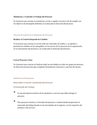 Monitorear y Controlar el Trabajo del Proyecto
Es el proceso que consiste en monitorear, revisar y regular el avance a fin de cumplir con
los objetivos de desempeño definidos en el plan para la dirección del proyecto.
Procesos de Gestión de la Integración del Proyecto:
Realizar el Control Integrado de Cambios
Es el proceso que consiste en revisar todas las solicitudes de cambio, y en aprobar y
gestionar los cambios en los entregables, en los activos de los procesos de la organización,
en los documentos del proyecto y en el plan para la dirección del proyecto.
Cerrar Proyecto o Fase
Es el proceso que consiste en finalizar todas las actividades en todos los grupos de procesos
de dirección de proyectos para completar formalmente el proyecto o una fase del mismo.
Definición de Documentos
Desarrollar el Acta de Constitución del Proyecto
El Enunciado del Trabajo
* Es una descripción narrativa de los productos o servicios que debe entregar el
proyecto.
* Para proyectos internos, el iniciador del proyecto o el patrocinador proporciona el
enunciado del trabajo basado en las necesidades de la empresa o en los requisitos del
producto o del servicio.
 