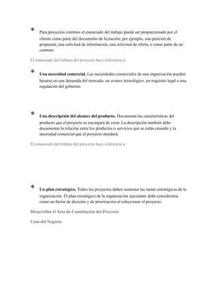 * Para proyectos externos el enunciado del trabajo puede ser proporcionado por el
cliente como parte del documento de licitación; por ejemplo, una petición de
propuesta, una solicitud de información, una solicitud de oferta, o como parte de un
contrato.
El enunciado del trabajo del proyecto hace referencia a:
* Una necesidad comercial. Las necesidades comerciales de una organización pueden
basarse en una demanda del mercado, un avance tecnológico, un requisito legal o una
regulación del gobierno.
* Una descripción del alcance del producto. Documenta las características del
producto que el proyecto se encargará de crear. La descripción también debe
documentar la relación entre los productos o servicios que se están creando y la
necesidad comercial que el proyecto atenderá.
El enunciado del trabajo del proyecto hace referencia a:
* Un plan estratégico. Todos los proyectos deben sustentar las metas estratégicas de la
organización. El plan estratégico de la organización ejecutante debe considerarse
como un factor de decisión y de priorización al seleccionar el proyecto.
Desarrollar el Acta de Constitución del Proyecto
Caso del Negocio
 