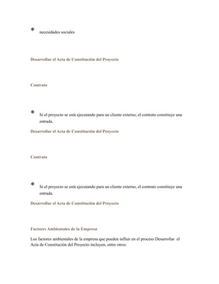 * necesidades sociales
Desarrollar el Acta de Constitución del Proyecto
Contrato
* Si el proyecto se está ejecutando para un cliente externo, el contrato constituye una
entrada.
Desarrollar el Acta de Constitución del Proyecto
Contrato
* Si el proyecto se está ejecutando para un cliente externo, el contrato constituye una
entrada.
Desarrollar el Acta de Constitución del Proyecto
Factores Ambientales de la Empresa
Los factores ambientales de la empresa que pueden influir en el proceso Desarrollar el
Acta de Constitución del Proyecto incluyen, entre otros:
 