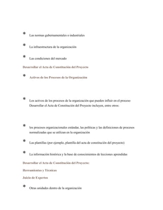 * Las normas gubernamentales o industriales
* La infraestructura de la organización
* Las condiciones del mercado
Desarrollar el Acta de Constitución del Proyecto
* Activos de los Procesos de la Organización
* Los activos de los procesos de la organización que pueden influir en el proceso
Desarrollar el Acta de Constitución del Proyecto incluyen, entre otros:
* los procesos organizacionales estándar, las políticas y las definiciones de procesos
normalizadas que se utilizan en la organización
* Las plantillas (por ejemplo, plantilla del acta de constitución del proyecto)
* La información histórica y la base de conocimientos de lecciones aprendidas
Desarrollar el Acta de Constitución del Proyecto:
Herramientas y Técnicas
Juicio de Expertos
* Otras unidades dentro de la organización
 