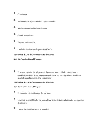* Consultores
* Interesados, incluyendo clientes y patrocinadores
* Asociaciones profesionales y técnicas
* Grupos industriales
* Expertos en la materia
* La oficina de dirección de proyectos (PMO)
Desarrollar el Acta de Constitución del Proyecto:
Acta de Constitución del Proyecto
* El acta de constitución del proyecto documenta las necesidades comerciales, el
conocimiento actual de las necesidades del cliente y el nuevo producto, servicio o
resultado que el proyecto debe proporcionar
Desarrollar el Acta de Constitución del Proyecto:
Acta de Constitución del Proyecto
* El propósito o la justificación del proyecto
* Los objetivos medibles del proyecto y los criterios de éxito relacionados los requisitos
de alto nivel
* La descripción del proyecto de alto nivel
 