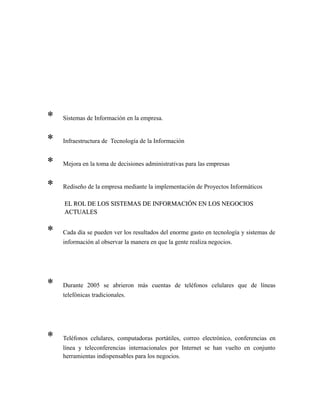 * Sistemas de Información en la empresa.
* Infraestructura de Tecnología de la Información
* Mejora en la toma de decisiones administrativas para las empresas
* Rediseño de la empresa mediante la implementación de Proyectos Informáticos
EL ROL DE LOS SISTEMAS DE INFORMACIÓN EN LOS NEGOCIOSEL ROL DE LOS SISTEMAS DE INFORMACIÓN EN LOS NEGOCIOS
ACTUALESACTUALES
* Cada día se pueden ver los resultados del enorme gasto en tecnología y sistemas de
información al observar la manera en que la gente realiza negocios.
* Durante 2005 se abrieron más cuentas de teléfonos celulares que de líneas
telefónicas tradicionales.
* Teléfonos celulares, computadoras portátiles, correo electrónico, conferencias en
línea y teleconferencias internacionales por Internet se han vuelto en conjunto
herramientas indispensables para los negocios.
 