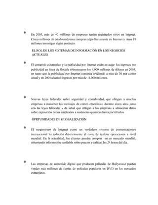 * En 2005, más de 40 millones de empresas tenían registrados sitios en Internet.
Cinco millones de estadounidenses compran algo diariamente en Internet y otros 19
millones investigan algún producto.
EL ROL DE LOS SISTEMAS DE INFORMACIÓN EN LOS NEGOCIOSEL ROL DE LOS SISTEMAS DE INFORMACIÓN EN LOS NEGOCIOS
ACTUALESACTUALES
* El comercio electrónico y la publicidad por Internet están en auge: los ingresos por
publicidad en línea de Google sobrepasaron los 6,000 millones de dólares en 2005,
en tanto que la publicidad por Internet continúa creciendo a más de 30 por ciento
anual y en 2005 alcanzó ingresos por más de 11,000 millones.
* Nuevas leyes federales sobre seguridad y contabilidad, que obligan a muchas
empresas a mantener los mensajes de correo electrónico durante cinco años junto
con las leyes laborales y de salud que obligan a las empresas a almacenar datos
sobre exposición de los empleados a sustancias químicas hasta por 60 años
OPRTUNIDADES DE GLOBALIZACIÓNOPRTUNIDADES DE GLOBALIZACIÓN
* El surgimiento de Internet como un verdadero sistema de comunicaciones
internacional ha reducido drásticamente el costo de realizar operaciones a nivel
mundial. En la actualidad, los clientes pueden comprar en un mercado mundial,
obteniendo información confiable sobre precios y calidad las 24 horas del día.
* Las empresas de contenido digital que producen películas de Hollywood pueden
vender más millones de copias de películas populares en DVD en los mercados
extranjeros.
 