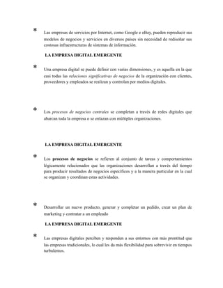 * Las empresas de servicios por Internet, como Google e eBay, pueden reproducir sus
modelos de negocios y servicios en diversos países sin necesidad de rediseñar sus
costosas infraestructuras de sistemas de información.
LA EMPRESA DIGITAL EMERGENTELA EMPRESA DIGITAL EMERGENTE
* Una empresa digital se puede definir con varias dimensiones, y es aquella en la que
casi todas las relaciones significativas de negocios de la organización con clientes,
proveedores y empleados se realizan y controlan por medios digitales.
* Los procesos de negocios centrales se completan a través de redes digitales que
abarcan toda la empresa o se enlazan con múltiples organizaciones.
LA EMPRESA DIGITAL EMERGENTELA EMPRESA DIGITAL EMERGENTE
* Los procesos de negocios se refieren al conjunto de tareas y comportamientos
lógicamente relacionados que las organizaciones desarrollan a través del tiempo
para producir resultados de negocios específicos y a la manera particular en la cual
se organizan y coordinan estas actividades.
* Desarrollar un nuevo producto, generar y completar un pedido, crear un plan de
marketing y contratar a un empleado
LA EMPRESA DIGITAL EMERGENTELA EMPRESA DIGITAL EMERGENTE
* Las empresas digitales perciben y responden a sus entornos con más prontitud que
las empresas tradicionales, lo cual les da más flexibilidad para sobrevivir en tiempos
turbulentos.
 
