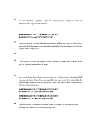 * En las empresas digitales, tanto el desplazamiento temporal como el
desplazamiento espacial son la norma.
OBJETIVOS ESTRATÉGICOS DE NEGOCIOSOBJETIVOS ESTRATÉGICOS DE NEGOCIOS
DE LOS SISTEMAS DE INFORMACIÓNDE LOS SISTEMAS DE INFORMACIÓN
* Hay una creciente interdependencia entre la capacidad de una empresa para utilizar
tecnología de información y su capacidad para implementar estrategias corporativas
y lograr metas corporativas.
*
* Con frecuencia, lo que una empresa desee conseguir en cinco años depende de lo
que sus sistemas sean capaces de hacer.
* Incrementar la participación de mercado, tornarse el productor con más alta calidad
o costos más bajos, desarrollar nuevos productos e incrementar la productividad de
los empleados depende cada vez más y más de los tipos y calidad de los sistemas de
información de la empresa.
OBJETIVOS ESTRATÉGICOS DE NEGOCIOSOBJETIVOS ESTRATÉGICOS DE NEGOCIOS
DE LOS SISTEMAS DE INFORMACIÓNDE LOS SISTEMAS DE INFORMACIÓN
OBJETIVOS ESTRATÉGICOS DE NEGOCIOSOBJETIVOS ESTRATÉGICOS DE NEGOCIOS
DE LOS SISTEMAS DE INFORMACIÓNDE LOS SISTEMAS DE INFORMACIÓN
* Específicamente, las empresas invierten fuerte en sistemas de información para
conseguir seis objetivos estratégicos de negocios:
 