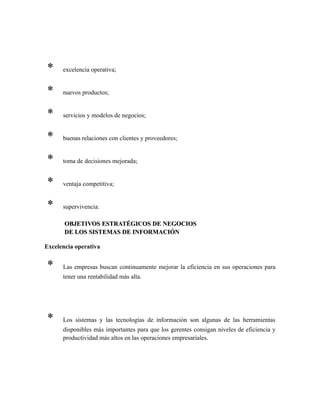 * excelencia operativa;
* nuevos productos;
* servicios y modelos de negocios;
* buenas relaciones con clientes y proveedores;
* toma de decisiones mejorada;
* ventaja competitiva;
* supervivencia.
OBJETIVOS ESTRATÉGICOS DE NEGOCIOSOBJETIVOS ESTRATÉGICOS DE NEGOCIOS
DE LOS SISTEMAS DE INFORMACIÓNDE LOS SISTEMAS DE INFORMACIÓN
Excelencia operativa
* Las empresas buscan continuamente mejorar la eficiencia en sus operaciones para
tener una rentabilidad más alta.
* Los sistemas y las tecnologías de información son algunas de las herramientas
disponibles más importantes para que los gerentes consigan niveles de eficiencia y
productividad más altos en las operaciones empresariales.
 