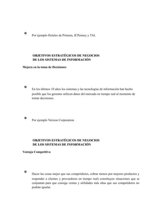 * Por ejemplo Hoteles de Primera, JCPenney y TAL
OBJETIVOS ESTRATÉGICOS DE NEGOCIOSOBJETIVOS ESTRATÉGICOS DE NEGOCIOS
DE LOS SISTEMAS DE INFORMACIÓNDE LOS SISTEMAS DE INFORMACIÓN
Mejora en la toma de Decisiones
* En los últimos 10 años los sistemas y las tecnologías de información han hecho
posible que los gerentes utilicen datos del mercado en tiempo real al momento de
tomar decisiones.
* Por ejemplo Verizon Corporation
OBJETIVOS ESTRATÉGICOS DE NEGOCIOSOBJETIVOS ESTRATÉGICOS DE NEGOCIOS
DE LOS SISTEMAS DE INFORMACIÓNDE LOS SISTEMAS DE INFORMACIÓN
Ventaja Competitiva
* Hacer las cosas mejor que sus competidores, cobrar menos por mejores productos y
responder a clientes y proveedores en tiempo real) constituyen situaciones que se
conjuntan para que consiga ventas y utilidades más altas que sus competidores no
podrán igualar.
 