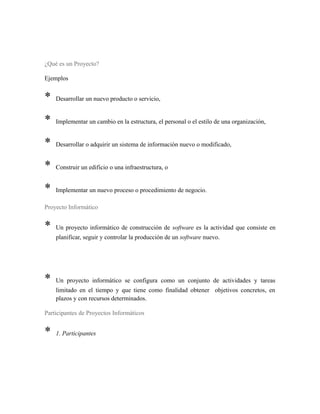 ¿Qué es un Proyecto?
Ejemplos
* Desarrollar un nuevo producto o servicio,
* Implementar un cambio en la estructura, el personal o el estilo de una organización,
* Desarrollar o adquirir un sistema de información nuevo o modificado,
* Construir un edificio o una infraestructura, o
* Implementar un nuevo proceso o procedimiento de negocio.
Proyecto Informático
* Un proyecto informático de construcción de software es la actividad que consiste en
planificar, seguir y controlar la producción de un software nuevo.
* Un proyecto informático se configura como un conjunto de actividades y tareas
limitado en el tiempo y que tiene como finalidad obtener objetivos concretos, en
plazos y con recursos determinados.
Participantes de Proyectos Informáticos
* 1. Participantes
 