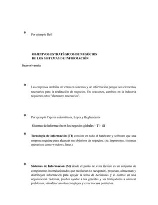 * Por ejemplo Dell
OBJETIVOS ESTRATÉGICOS DE NEGOCIOSOBJETIVOS ESTRATÉGICOS DE NEGOCIOS
DE LOS SISTEMAS DE INFORMACIÓNDE LOS SISTEMAS DE INFORMACIÓN
Supervivencia
* Las empresas también invierten en sistemas y de información porque son elementos
necesarios para la realización de negocios. En ocasiones, cambios en la industria
requieren estos "elementos necesarios".
* Por ejemplo Cajeros automáticos, Leyes y Reglamentos
Sistemas de Información en los negocios globales – TI - SISistemas de Información en los negocios globales – TI - SI
* Tecnología de información (TI) consiste en todo el hardware y software que una
empresa requiere para alcanzar sus objetivos de negocios. (pc, impresoras, sistemas
operativos como windows, linux)
* Sistemas de Información (SI) desde el punto de vista técnico es un conjunto de
componentes interrelacionados que recolectan (o recuperan), procesan, almacenan y
distribuyen información para apoyar la toma de decisiones y el control en una
organización. Además, pueden ayudar a los gerentes y los trabajadores a analizar
problemas, visualizar asuntos complejos y crear nuevos productos.
 