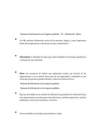 Sistemas de Información en los negocios globales – SI – Información - DatosSistemas de Información en los negocios globales – SI – Información - Datos
* Los SI contienen información acerca de las personas, lugares y cosas importantes
dentro de la organización o del entorno en que se desenvuelve.
* Información se entienden los datos que se han moldeado en una forma significativa
y útil para los seres humanos.
* Datos son secuencias de hechos que representan eventos que ocurren en las
organizaciones o en el entorno físico antes de ser organizados y ordenados en una
forma que las personas puedan entender y utilizar de manera efectiva.
Sistemas de Información en los negocios globalesSistemas de Información en los negocios globales
Sistemas de Información en los negocios globalesSistemas de Información en los negocios globales
* Hay tres actividades en un sistema de información que producen la información que
esas organizaciones necesitan para tomar decisiones, controlar operaciones, analizar
problemas y crear nuevos productos o servicios.
* Estas actividades son entrada, procesamiento y salida
 