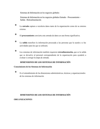 Sistemas de Información en los negocios globalesSistemas de Información en los negocios globales
Sistemas de Información en los negocios globales Entrada – Procesamiento –Sistemas de Información en los negocios globales Entrada – Procesamiento –
Salida - RetroalimentaciónSalida - Retroalimentación
* La entrada captura o recolecta datos tanto de la organización como de su entorno
externo.
* El procesamiento convierte esta entrada de datos en una forma significativa.
* La salida transfiere la información procesada a las personas que la usarán o a las
actividades para las que se utilizará.
* Los sistemas de información también requieren retroalimentación, que es la salida
que se devuelve al personal correspondiente de la organización para ayudarle a
evaluar o corregir la etapa de entrada.
DIMENSIONES DE LOS SISTEMAS DE INFORMACIÓNDIMENSIONES DE LOS SISTEMAS DE INFORMACIÓN
Conocimiento de los Sistemas de Información
* Es el entendimiento de las dimensiones administrativas, técnicas y organizacionales
de los sistemas de información
DIMENSIONES DE LOS SISTEMAS DE INFORMACIÓNDIMENSIONES DE LOS SISTEMAS DE INFORMACIÓN
ORGANIZACIONES
 