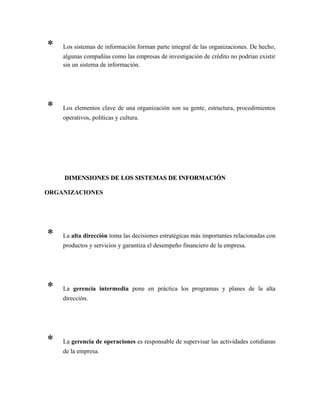 * Los sistemas de información forman parte integral de las organizaciones. De hecho,
algunas compañías como las empresas de investigación de crédito no podrían existir
sin un sistema de información.
* Los elementos clave de una organización son su gente, estructura, procedimientos
operativos, políticas y cultura.
DIMENSIONES DE LOS SISTEMAS DE INFORMACIÓNDIMENSIONES DE LOS SISTEMAS DE INFORMACIÓN
ORGANIZACIONES
* La alta dirección toma las decisiones estratégicas más importantes relacionadas con
productos y servicios y garantiza el desempeño financiero de la empresa.
* La gerencia intermedia pone en práctica los programas y planes de la alta
dirección.
* La gerencia de operaciones es responsable de supervisar las actividades cotidianas
de la empresa.
 