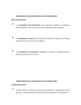 DIMENSIONES DE LOS SISTEMAS DE INFORMACIÓNDIMENSIONES DE LOS SISTEMAS DE INFORMACIÓN
ORGANIZACIONES
* Los trabajadores del conocimiento, como ingenieros, científicos o arquitectos,
diseñan productos o servicios y crean nuevo conocimiento para la empresa.
* Los trabajadores de datos, como secretarias y oficinistas, colaboran con el trabajo
de oficina en todos los niveles de la empresa.
* Los trabajadores de producción o servicios son quienes en realidad elaboran el
producto y proporcionan el servicio
DIMENSIONES DE LOS SISTEMAS DE INFORMACIÓNDIMENSIONES DE LOS SISTEMAS DE INFORMACIÓN
ADMINISTRACIÓN
* Es darle sentido a las diversas situaciones que enfrentan las organizaciones, tomar
decisiones y formular planes de acción para resolver problemas de la organización.
 
