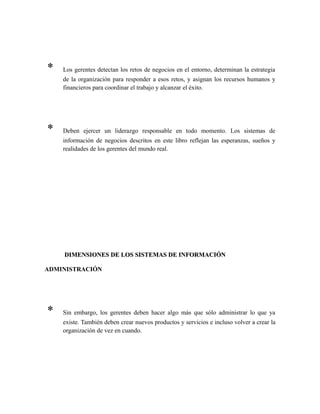 * Los gerentes detectan los retos de negocios en el entorno, determinan la estrategia
de la organización para responder a esos retos, y asignan los recursos humanos y
financieros para coordinar el trabajo y alcanzar el éxito.
* Deben ejercer un liderazgo responsable en todo momento. Los sistemas de
información de negocios descritos en este libro reflejan las esperanzas, sueños y
realidades de los gerentes del mundo real.
DIMENSIONES DE LOS SISTEMAS DE INFORMACIÓNDIMENSIONES DE LOS SISTEMAS DE INFORMACIÓN
ADMINISTRACIÓN
* Sin embargo, los gerentes deben hacer algo más que sólo administrar lo que ya
existe. También deben crear nuevos productos y servicios e incluso volver a crear la
organización de vez en cuando.
 