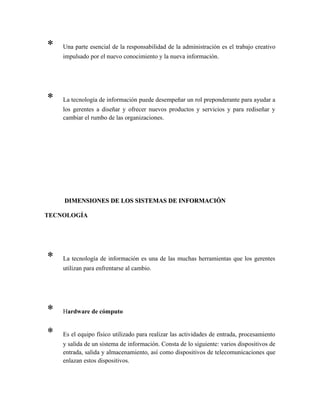 * Una parte esencial de la responsabilidad de la administración es el trabajo creativo
impulsado por el nuevo conocimiento y la nueva información.
* La tecnología de información puede desempeñar un rol preponderante para ayudar a
los gerentes a diseñar y ofrecer nuevos productos y servicios y para rediseñar y
cambiar el rumbo de las organizaciones.
DIMENSIONES DE LOS SISTEMAS DE INFORMACIÓNDIMENSIONES DE LOS SISTEMAS DE INFORMACIÓN
TECNOLOGÍA
* La tecnología de información es una de las muchas herramientas que los gerentes
utilizan para enfrentarse al cambio.
* Hardware de cómputo
* Es el equipo físico utilizado para realizar las actividades de entrada, procesamiento
y salida de un sistema de información. Consta de lo siguiente: varios dispositivos de
entrada, salida y almacenamiento, así como dispositivos de telecomunicaciones que
enlazan estos dispositivos.
 