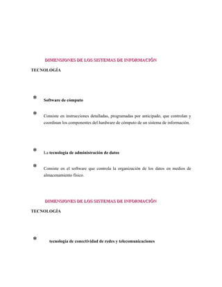 DIMENSIONES DE LOS SISTEMAS DE INFORMACIÓNDIMENSIONES DE LOS SISTEMAS DE INFORMACIÓN
TECNOLOGÍA
* Software de cómputo
* Consiste en instrucciones detalladas, programadas por anticipado, que controlan y
coordinan los componentes del hardware de cómputo de un sistema de información.
* La tecnología de administración de datos
* Consiste en el software que controla la organización de los datos en medios de
almacenamiento físico.
DIMENSIONES DE LOS SISTEMAS DE INFORMACIÓNDIMENSIONES DE LOS SISTEMAS DE INFORMACIÓN
TECNOLOGÍA
* La tecnología de conectividad de redes y telecomunicaciones
 