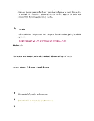 Enlaza las diversas piezas de hardware y transfiere los datos de un punto físico a otro.
Los equipos de cómputo y comunicaciones se pueden conectar en redes para
compartir voz, datos, imágenes, sonido y video.
* Una red
Enlaza dos o más computadoras para compartir datos o recursos, por ejemplo una
impresora.
DIMENSIONES DE LOS SISTEMAS DE INFORMACIÓNDIMENSIONES DE LOS SISTEMAS DE INFORMACIÓN
Bibliografía
Sistemas de Información Gerencial – Administración de la Empresa Digital
Autores Kenneth C. Laudon y Jane P. Laudon
* Sistemas de Información en la empresa.
* Infraestructura de Tecnología de la Información
* Mejora en la toma de decisiones administrativas para las empresas
 