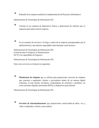 * Rediseño de la empresa mediante la implementación de Proyectos Informáticos
Infraestructura de Tecnologías de Información (TI)
* Consiste en un conjunto de dispositivos físicos y aplicaciones de software que se
requieren para operar toda la empresa.
* Es un conjunto de servicios a lo largo y ancho de la empresa, presupuestados por la
administración y que abarcan capacidades tanto humanas como técnicas.
Infraestructura de Tecnologías de Información (TI)
Conexión entre la Empresa, la Infraestructura
De TI y las capacidades de Negocios
Infraestructura de Tecnologías de Información (TI)
Entre estos servicios se incluyen los siguientes:
* Plataformas de cómputo que se utilizan para proporcionar servicios de cómputo
que conectan a empleados, clientes y proveedores dentro de un entorno digital
coherente, el cual incluye servidores, computadoras de escritorio y portátiles, así
como asistentes digitales personales (PDAs) y dispositivos para Internet.
Infraestructura de Tecnologías de Información (TI)
* Servicios de telecomunicaciones que proporcionan conectividad de datos, voz y
video a empleados, clientes y proveedores.
 