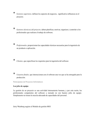 * Gestores superiores, definen los aspectos de negocios, significativa influencia en el
proyecto.
* Gestores (técnicos) del proyecto, deben planificar, motivar, organizar y controlar a los
profesionales que realizan el trabajo de software.
* Profesionales, proporcionan las capacidades técnicas necesarias para la ingeniería de
un producto o aplicación.
* Clientes, que especifican los requisitos para la ingeniería del software
* Usuarios finales, que interaccionan con el software una vez que se ha entregado para la
producción.
Participantes de Proyectos Informáticos
Los jefes de equipo
La gestión de un proyecto es una actividad intensamente humana, y por esta razón, los
profesionales competentes del software a menudo no son buenos jefes de equipo.
Simplemente no tienen la mezcla adecuada de capacidades del personal.
Jerry Weinberg sugiere el Modelo de gestión MOI
 