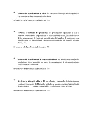 * Servicios de administración de datos que almacenan y manejan datos corporativos
y proveen capacidades para analizar los datos
Infraestructura de Tecnologías de Información (TI)
* Servicios de software de aplicaciones que proporcionan capacidades a toda la
empresa, como sistemas de planeación de recursos empresariales, de administración
de las relaciones con el cliente, de administración de la cadena de suministros y de
administración del conocimiento, los cuales son compartidos por todas las unidades
de negocios.
Infraestructura de Tecnologías de Información (TI)
* Servicios de administración de instalaciones físicas que desarrollan y manejan las
instalaciones físicas requeridas por los servicios de cómputo, de telecomunicaciones
y de administración de datos.
Infraestructura de Tecnologías de Información (TI)
* Servicios de administración de TI que planean y desarrollan la infraestructura,
coordinan los servicios de TI entre las unidades de negocios, manejan la contabilidad
de los gastos en TI y proporcionan servicios de administración de proyectos.
Infraestructura de Tecnologías de Información (TI)
 