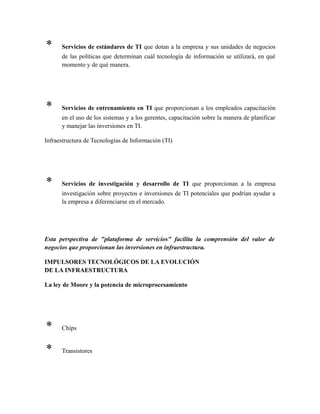 * Servicios de estándares de TI que dotan a la empresa y sus unidades de negocios
de las políticas que determinan cuál tecnología de información se utilizará, en qué
momento y de qué manera.
* Servicios de entrenamiento en TI que proporcionan a los empleados capacitación
en el uso de los sistemas y a los gerentes, capacitación sobre la manera de planificar
y manejar las inversiones en TI.
Infraestructura de Tecnologías de Información (TI)
* Servicios de investigación y desarrollo de TI que proporcionan a la empresa
investigación sobre proyectos e inversiones de TI potenciales que podrían ayudar a
la empresa a diferenciarse en el mercado.
Esta perspectiva de "plataforma de servicios" facilita la comprensión del valor de
negocios que proporcionan las inversiones en infraestructura.
IMPULSORES TECNOLÓGICOS DE LA EVOLUCIÓN
DE LA INFRAESTRUCTURA
La ley de Moore y la potencia de microprocesamiento
* Chips
* Transistores
 