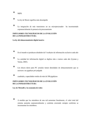 * MIPS
* La ley de Moore significa más desempeño
* La integración de más transistores en un microprocesador ha incrementado
exponencialmente la potencia de procesamiento
IMPULSORES TECNOLÓGICOS DE LA EVOLUCIÓN
DE LA INFRAESTRUCTURA
La ley del almacenamiento digital masivo
* En el mundo se producen alrededor de 5 exabytes de información exclusiva cada año
* La cantidad de información digital se duplica más o menos cada año (Lyman y
Varian, 2003).
* Los discos duros para PC actuales tienen densidades de almacenamiento que se
acercan a un gigabyte por pulgada
* cuadrada y capacidades totales de más de 500 gigabytes
IMPULSORES TECNOLÓGICOS DE LA EVOLUCIÓN
DE LA INFRAESTRUCTURA
Ley de Metcalfe y la economía de redes
* A medida que los miembros de una red aumentan linealmente, el valor total del
sistema aumenta exponencialmente y continúa creciendo siempre conforme se
incrementan los miembros.
 