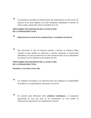 * La demanda de tecnología de información ha sido impulsada por el valor social y de
negocios de las redes digítales, las cuales multiplican rápidamente el número de
enlaces reales y potenciales entre los miembros de la red
IMPULSORES TECNOLÓGICOS DE LA EVOLUCIÓN
DE LA INFRAESTRUCTURA
* Reducción de los costos de las comunicaciones y crecimiento de Internet
* Para aprovechar el valor de negocios asociado a Internet, las empresas deben
expandir en gran medida sus conexiones a Internet, incluyendo la conectividad
inalámbrica, así como la potencia de sus redes cliente/servidor, de sus computadoras
de escritorio y de sus dispositivos de cómputo móviles.
IMPULSORES TECNOLÓGICOS DE LA EVOLUCIÓN
DE LA INFRAESTRUCTURA
Estándares y sus efectos en las redes
* Los estándares tecnológicos son especificaciones que establecen la compatibilidad
de productos y su capacidad para comunicarse en una red
* Sin acuerdos entre fabricantes sobre estándares tecnológicos y la aceptación
generalizada de éstos por parte de los consumidores no sería posible la
infraestructura empresarial y la computación por internet.
 