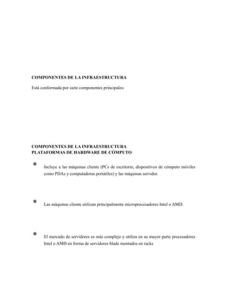 COMPONENTES DE LA INFRAESTRUCTURA
Está conformada por siete componentes principales:
COMPONENTES DE LA INFRAESTRUCTURA
PLATAFORMAS DE HARDWARE DE CÓMPUTO
* Incluye a las máquinas cliente (PCs de escritorio, dispositivos de cómputo móviles
como PDAs y computadoras portátiles) y las máquinas servidor.
* Las máquinas cliente utilizan principalmente microprocesadores Intel o AMD.
* El mercado de servidores es más complejo y utiliza en su mayor parte procesadores
Intel o AMD en forma de servidores blade montados en racks
 