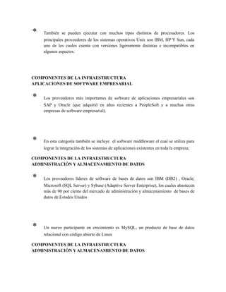 * También se pueden ejecutar con muchos tipos distintos de procesadores. Los
principales proveedores de los sistemas operativos Unix son IBM, HP Y Sun, cada
uno de los cuales cuenta con versiones ligeramente distintas e incompatibles en
algunos aspectos.
COMPONENTES DE LA INFRAESTRUCTURA
APLICACIONES DE SOFTWARE EMPRESARIAL
* Los proveedores más importantes de software de aplicaciones empresariales son
SAP y Oracle (que adquirió en años recientes a PeopleSoft y a muchas otras
empresas de software empresarial).
* En esta categoría también se incluye el software middleware el cual se utiliza para
lograr la integración de los sistemas de aplicaciones existentes en toda la empresa.
COMPONENTES DE LA INFRAESTRUCTURA
ADMINISTRACIÓN Y ALMACENAMIENTO DE DATOS
* Los proveedores líderes de software de bases de datos son IBM (DB2) , Oracle,
Microsoft (SQL Server) y Sybase (Adaptive Server Enterprise), los cuales abastecen
más de 90 por ciento del mercado de administración y almacenamiento de bases de
datos de Estados Unidos
* Un nuevo participante en crecimiento es MySQL, un producto de base de datos
relacional con código abierto de Linux
COMPONENTES DE LA INFRAESTRUCTURA
ADMINISTRACIÓN Y ALMACENAMIENTO DE DATOS
 