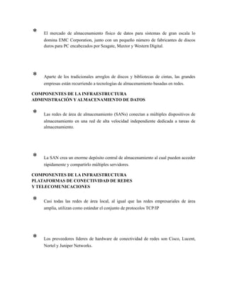 * El mercado de almacenamiento físico de datos para sistemas de gran escala lo
domina EMC Corporation, junto con un pequeño número de fabricantes de discos
duros para PC encabezados por Seagate, Maxtor y Western Digital.
* Aparte de los tradicionales arreglos de discos y bibliotecas de cintas, las grandes
empresas están recurriendo a tecnologías de almacenamiento basadas en redes.
COMPONENTES DE LA INFRAESTRUCTURA
ADMINISTRACIÓN Y ALMACENAMIENTO DE DATOS
* Las redes de área de almacenamiento (SANs) conectan a múltiples dispositivos de
almacenamiento en una red de alta velocidad independiente dedicada a tareas de
almacenamiento.
* La SAN crea un enorme depósito central de almacenamiento al cual pueden acceder
rápidamente y compartirlo múltiples servidores.
COMPONENTES DE LA INFRAESTRUCTURA
PLATAFORMAS DE CONECTIVIDAD DE REDES
Y TELECOMUNICACIONES
* Casi todas las redes de área local, al igual que las redes empresariales de área
amplia, utilizan como estándar el conjunto de protocolos TCP/IP
* Los proveedores líderes de hardware de conectividad de redes son Cisco, Lucent,
Nortel y Juniper Networks.
 