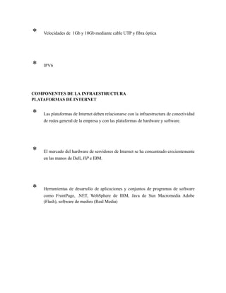 * Velocidades de 1Gb y 10Gb mediante cable UTP y fibra óptica
* IPV6
COMPONENTES DE LA INFRAESTRUCTURA
PLATAFORMAS DE INTERNET
* Las plataformas de Internet deben relacionarse con la infraestructura de conectividad
de redes general de la empresa y con las plataformas de hardware y software.
* El mercado del hardware de servidores de Internet se ha concentrado crecientemente
en las manos de Dell, HP e IBM.
* Herramientas de desarrollo de aplicaciones y conjuntos de programas de software
como FrontPage, .NET, WebSphere de IBM, Java de Sun Macromedia Adobe
(Flash), software de medios (Real Media)
 