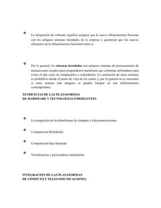 * La integración de software significa asegurar que la nueva infraestructura funcione
con los antiguos sistemas heredados de la empresa y garantizar que los nuevos
elementos de la infraestructura funcionen entre sí.
* Por lo general, los sistemas heredados son antiguos sistemas de procesamiento de
transacciones creados para computadores mainframe que continúan utilizándose para
evitar el alto costo de remplazarlos o rediseñarlos. La sustitución de estos sistemas
es prohibitiva desde el punto de vista de los costos y, por lo general no es necesaria
si estos sistema más antiguos se pueden integrar en una infraestructura
contemporánea.
TENDENCIAS DE LAS PLATAFORMAS
DE HARDWARE Y TECNOLOGÍAS EMERGENTES
* La integración de las plataformas de cómputo y telecomunicaciones
* Computación Distribuida
* Computación bajo demanda
* Virtualización y procesadores multinúcleo
INTEGRACIÓN DE LAS PLATAFORMAS
DE CÓMPUTO Y TELECOMUNICACIONES
 